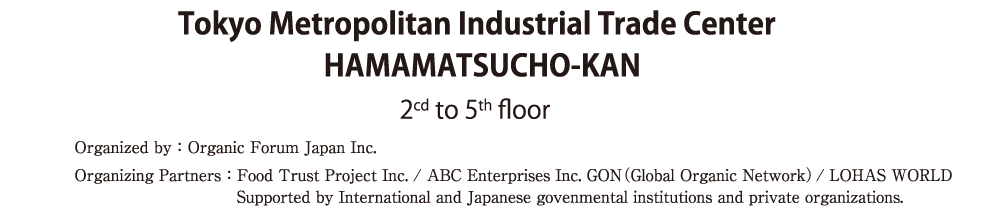 Tokyo Metropolitan Industrial Trade CenterHAMAMATSUCHO-KAN2cd to 5th floorOrganized by：Organic Forum Japan Inc.Organizing Partners：Food Trust Project Inc. / ABC Enterprises Inc. GON（Grobal Organic Network）/ LOHAS WORLDSupported by International and Japanese govenmental institutions and private organizations.